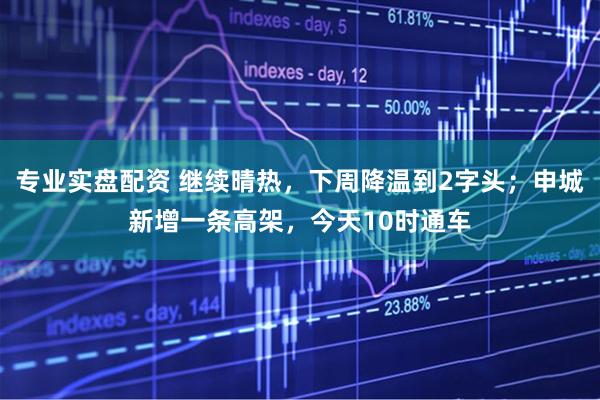 专业实盘配资 继续晴热，下周降温到2字头；申城新增一条高架，今天10时通车