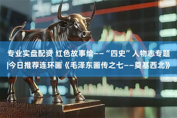 专业实盘配资 红色故事绘——“四史”人物志专题|今日推荐连环画《毛泽东画传之七——奠基西北》