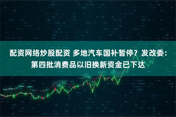 配资网络炒股配资 多地汽车国补暂停？发改委：第四批消费品以旧换新资金已下达