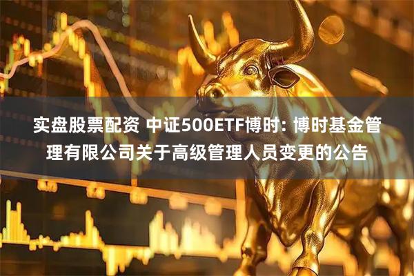 实盘股票配资 中证500ETF博时: 博时基金管理有限公司关于高级管理人员变更的公告