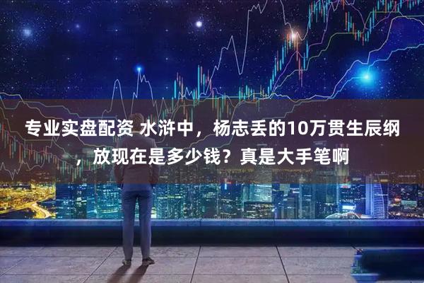 专业实盘配资 水浒中，杨志丢的10万贯生辰纲，放现在是多少钱？真是大手笔啊