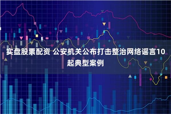 实盘股票配资 公安机关公布打击整治网络谣言10起典型案例