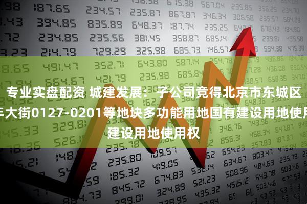 专业实盘配资 城建发展：子公司竞得北京市东城区祈年大街0127-0201等地块多功能用地国有建设用地使用权