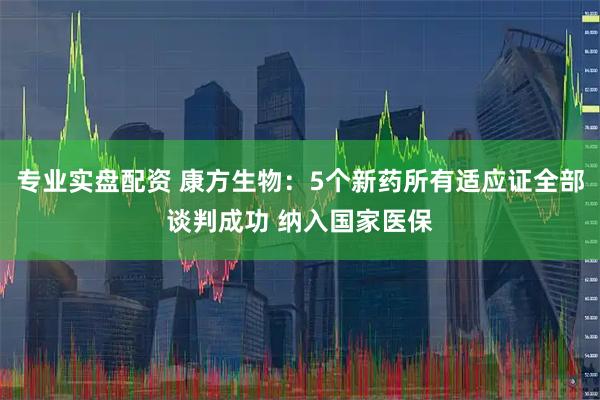 专业实盘配资 康方生物：5个新药所有适应证全部谈判成功 纳入国家医保