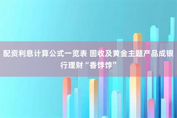 配资利息计算公式一览表 固收及黄金主题产品成银行理财“香饽饽”