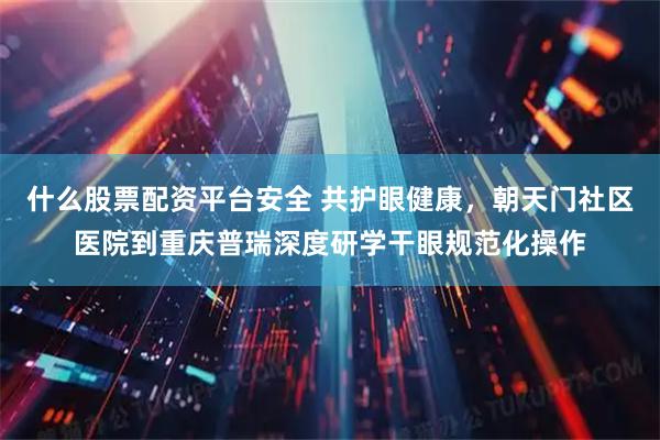 什么股票配资平台安全 共护眼健康，朝天门社区医院到重庆普瑞深度研学干眼规范化操作
