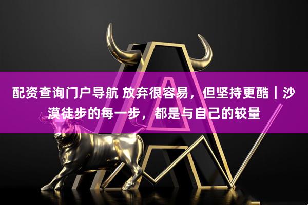 配资查询门户导航 放弃很容易,但坚持更酷|沙漠徒步的每一步,都是与自己的较量