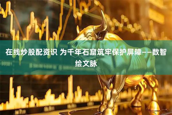 在线炒股配资识 为千年石窟筑牢保护屏障——数智绘文脉