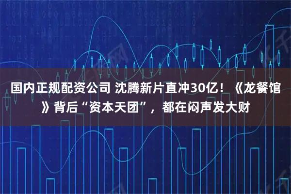 国内正规配资公司 沈腾新片直冲30亿！《龙餐馆》背后“资本天团”，都在闷声发大财