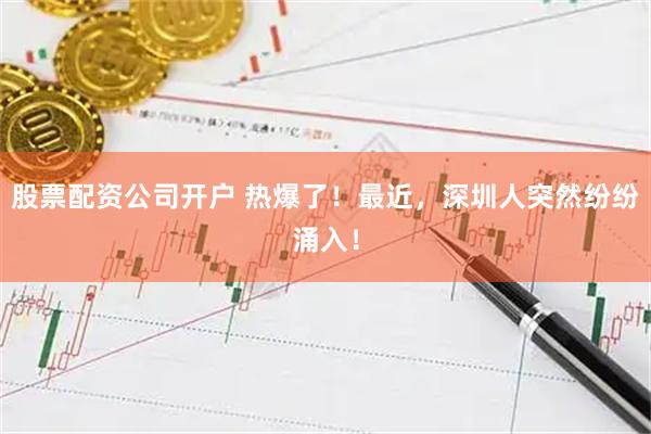 股票配资公司开户 热爆了！最近，深圳人突然纷纷涌入！
