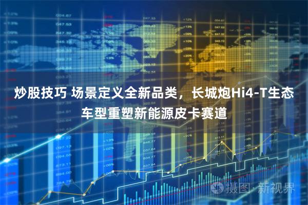 炒股技巧 场景定义全新品类，长城炮Hi4‑T生态车型重塑新能源皮卡赛道