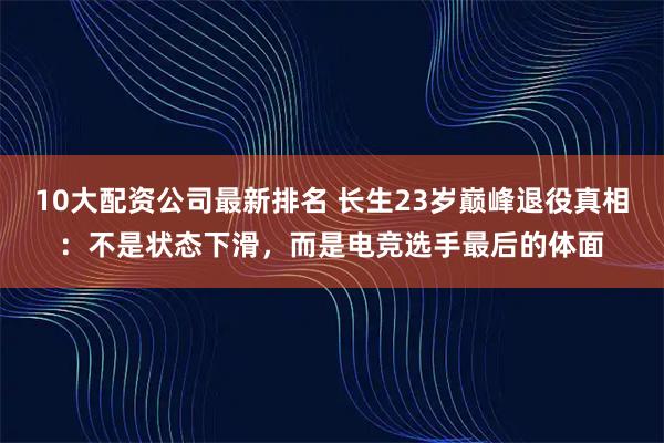 10大配资公司最新排名 长生23岁巅峰退役真相：不是状态下滑，而是电竞选手最后的体面