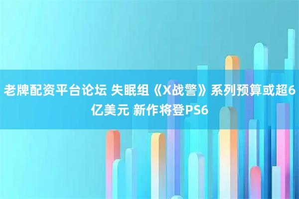 老牌配资平台论坛 失眠组《X战警》系列预算或超6亿美元 新作将登PS6