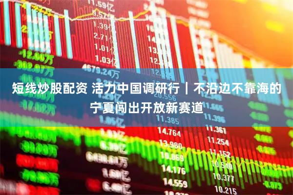 短线炒股配资 活力中国调研行｜不沿边不靠海的宁夏闯出开放新赛道